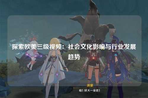 探索欧美三级视频：社会文化影响与行业发展趋势