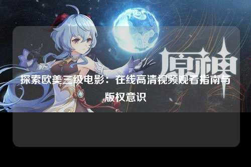 探索欧美三级电影：在线高清视频观看指南与版权意识