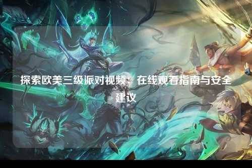 探索欧美三级派对视频：在线观看指南与安全建议