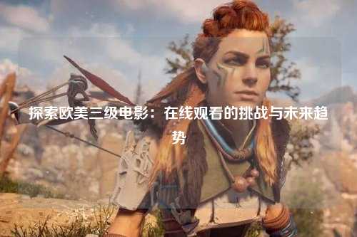 探索欧美三级电影：在线观看的挑战与未来趋势